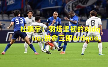 杜鹏宇：羽坛坚韧的“拼命三郎”