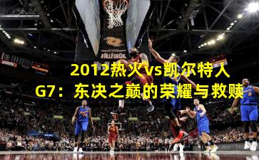 2012热火vs凯尔特人G7：东决之巅的荣耀与救赎