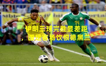 伊朗三球完胜显差距，国足客场饮恨德黑兰